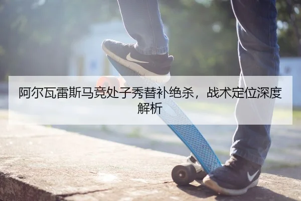 阿尔瓦雷斯马竞处子秀替补绝杀，战术定位深度解析